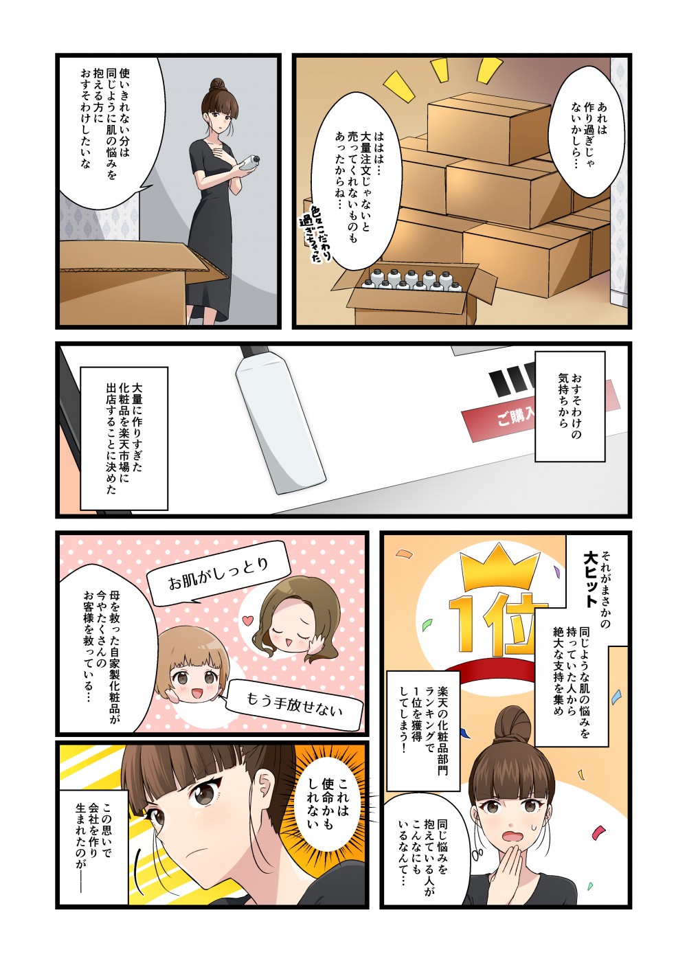 あれは作り過ぎじゃないかしら…ははは…大量注文じゃないと売ってくれないものもあったからね…
色々こだわり過ぎちゃった使いきれない分は、同じように肌の悩みを抱える方におすそわけしたいな
おすそわけの気持ちから大量に作りすぎた化粧品を楽天市場に出店することに決めた
それがまさかの大ヒット　同じような肌の悩みを持っていた人から絶大な支持を集め楽天の化粧品部門ランキングで1位を獲得してしまう！
同じ悩みを抱えている人がこんなにもいるなんて…お肌がしっともう手放せない母を救った自家製化粧品が今やたくさんのお客さまを救っている…
これは使命かもしれないこの思いで会社を作りまれたのが――
