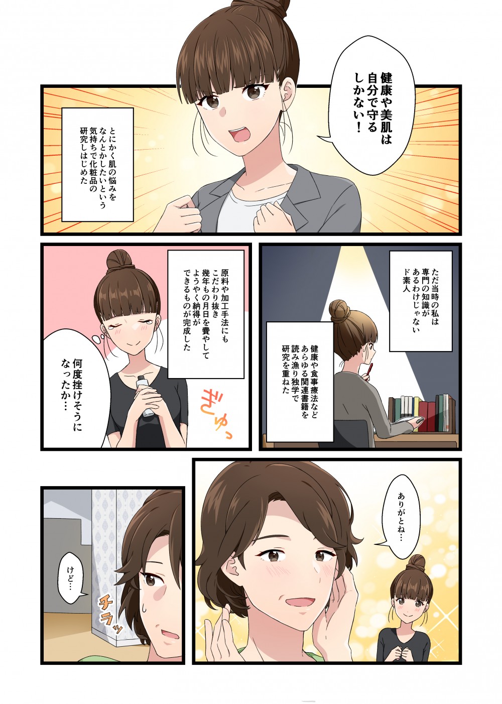健康や美肌は自分で守るしかない！とにかく肌の悩みをなんとかしたいという気持ちで化粧品の研究をしはじめた
ただ当時の私は専門の知識があるわけじゃないド素人　健康や食事療法などあらゆる関連書籍を読み漁り独学で研究を重ねた
原料や加工手法にもこだわり抜き幾年もの月日を費やしてようやく納得ができるものが完成した何度挫けそうになったか…ありがとね…けど…