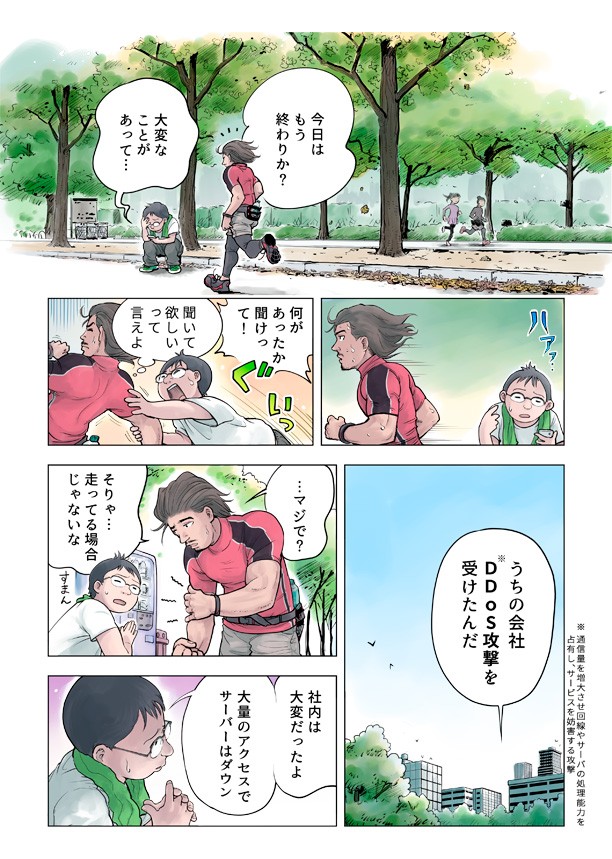 今日はもう終わりか?大変なことがあって。何があったか聞けって。うちの会社DDOS攻撃を受けたんだ。それは走ってる場合じゃないな。車内は大変だったよ大量のアクセスでサーバーはダウン。