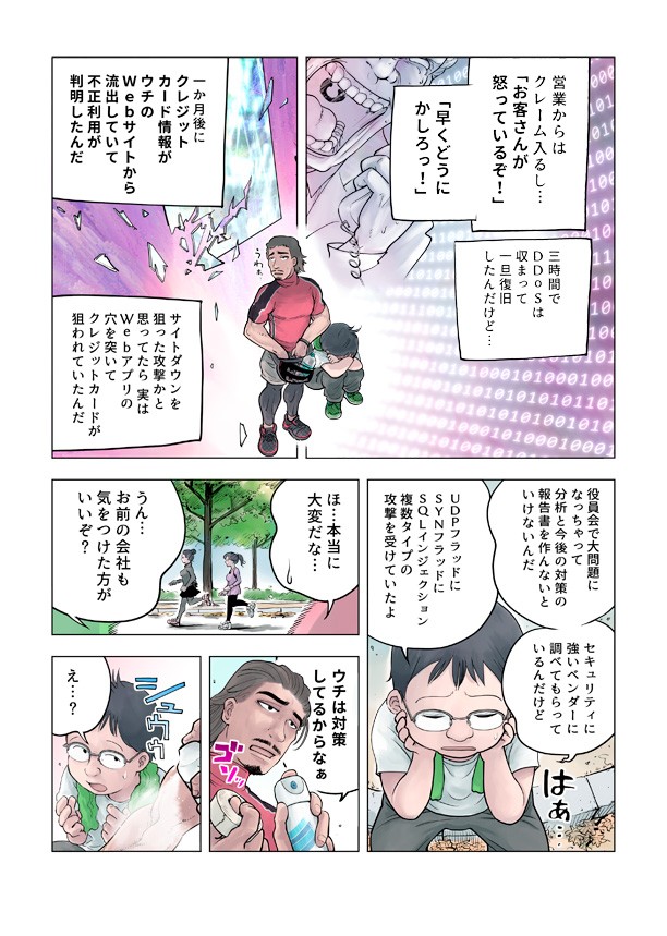 営業からはクレーム入るしお客さんが怒っているぞ早くどうにかしろ。3時間でDDOSはおさまって一旦復旧したんだけど。1ヵ月後にクレジットカード情報が家のWEBサイトから流出していて不正利用が判明したんだ。サイトダウンを狙った攻撃かと思ってたら実はWEBアプリの穴を突いてクレジットカードが狙われていたんだ。役員会で大問題になっちゃって分析と今後の対策の報告書を作んないといけないんだ。セキュリティーに強いベンダーに調べてもらっているんだけどUDPフラッドにSYNフラッドにSQLインジェクション複数タイプの攻撃を受けてたよ。お前の会社も気をつけたほうがいいぞ。うちは対策してるからな。
