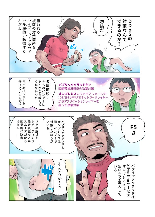 DDOSの対策なんてできるのか。もちろんだ。狙われる復讐の対策箇所をハイブリットクラウドで多層的に防御するんだよ。多層的に。うちのベンダーはそんなことを教えてくれなかった、どこのベンダーを使っているんだ?パブリッククラウド側で回線帯域消費型の攻撃対策。オンプレミスのファイヤーウォールやIDS/IPSやWAFでネットワークレイヤーからアプリケーションレイヤーを狙った攻撃対策。F5さ。パブリッククラウドはsilverlineサービスオンプレミスはBIG-IPを導入している。パブリッククラウドとオンプレミスは同一ベンダーで対策したほうがいいぞ。ログの解析やレポーティング設定変更などがスムーズだから効果的に防御できる。