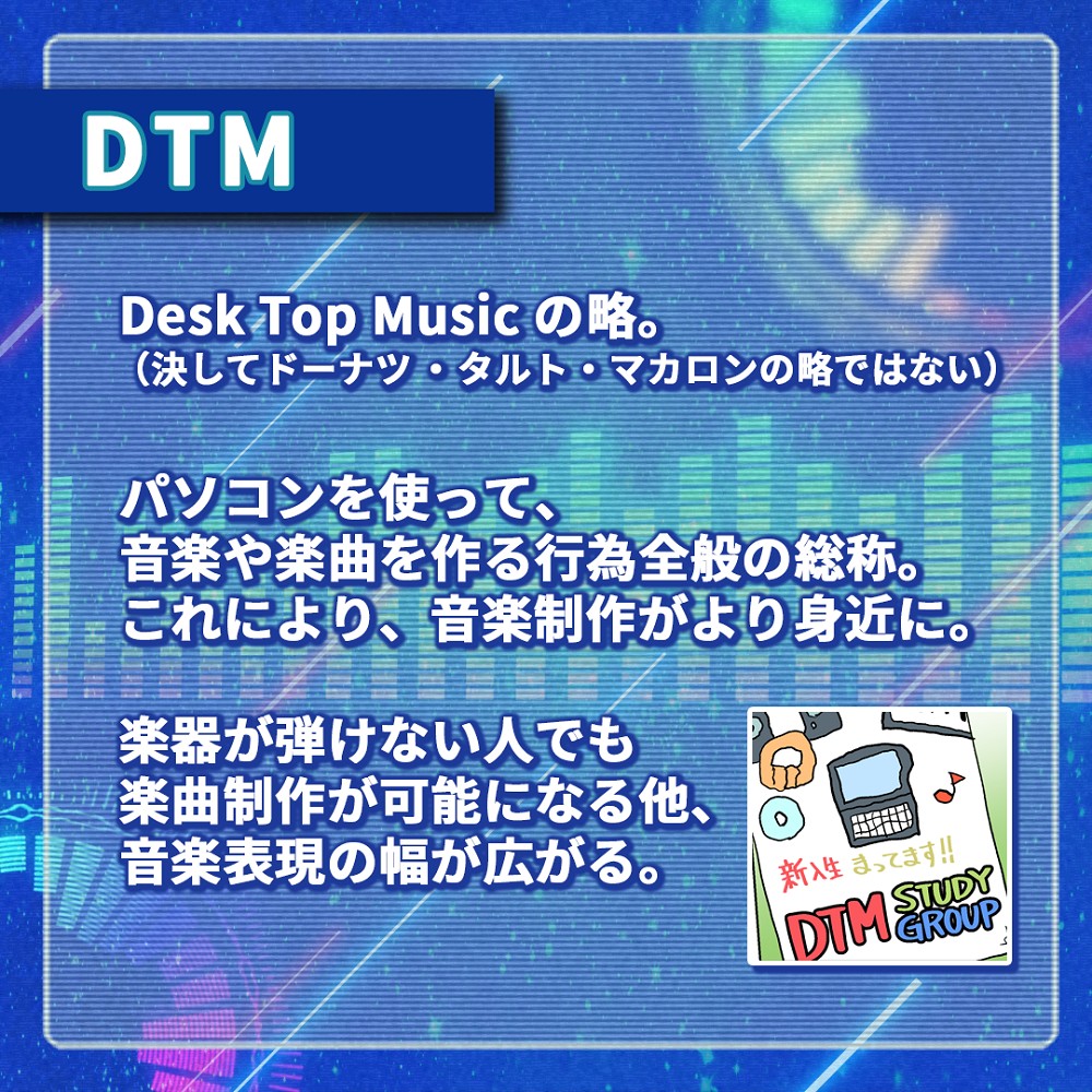 DTMとは
Desk Top Musicの略。
パソコンを使って音楽や楽曲を作る行為全般の総称。これにより、音楽制作がより身近に。
楽器が弾けない人でも楽曲制作が可能になる他、音楽表現の幅が広がる。
