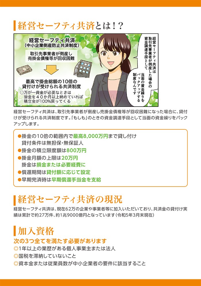 経営セーフティ共済とは⁉経営セーフティ共済は、取引先事業者が倒産し売掛金債権等が回収困難になった場合に、貸付けが受けられる共済制度です。「もしも」のときの資金調達手段として当面のs金繰りをバックアップします。
加入資格、次の３つのすべてを満たす必要があります。１年以上の業歴がある個人事業主または法人。国税を滞納していないこと。資本金または従業員数が中小企業者の要件に該当すること。