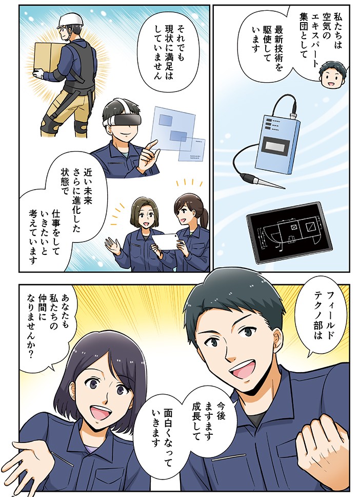 私たちは空気のエキスパートと集団として、最新技術を駆使しています。それでも現状に満足はしていません。近い未来、さらに進化した状態で仕事をしていきいたいと考えています。フィールドテクノ部は今後ますます成長して、面白くなっていきます。あなたも私たちの仲間になりませんか？