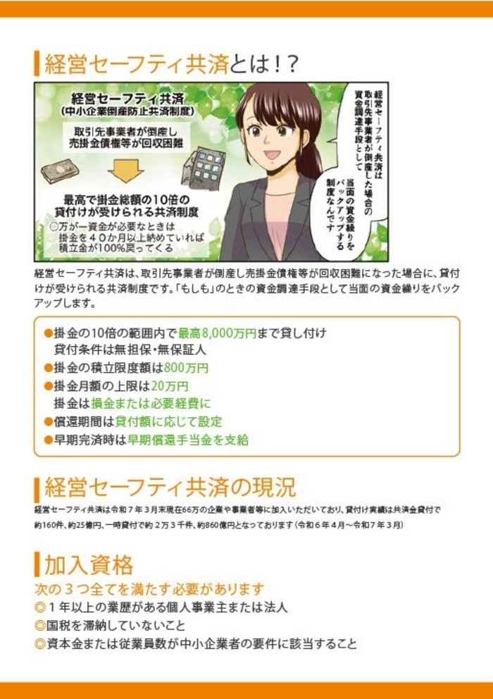 経営セーフティ共済とは⁉経営セーフティ共済は、取引先事業者が倒産し売掛金債権等が回収困難になった場合に、貸付けが受けられる共済制度です。「もしも」のときの資金調達手段として当面のs金繰りをバックアップします。
加入資格、次の３つのすべてを満たす必要があります。１年以上の業歴がある個人事業主または法人。国税を滞納していないこと。資本金または従業員数が中小企業者の要件に該当すること。