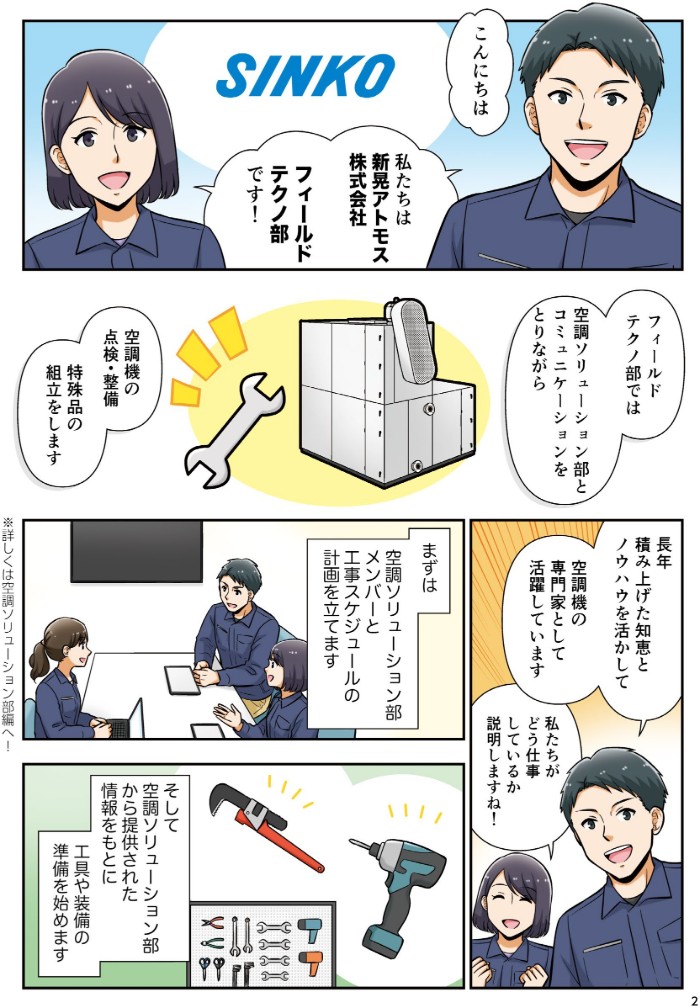 私たちは新晃アトモス株式会社フィールドテクノ部です！フィールドテクノ部では営業技術部とコミュニケーションをとりながら、空調機の点検・整備、特殊品の組立をします。長年積み上げた知恵とノウハウを活かして、空調機の専門家として活躍しています。まず営業技術部メンバーと工事スケジュールの計画を立てます。そして営業から提供された情報をもとに、工具や装備の準備を始めます。
