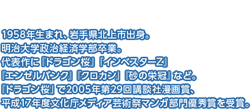 三田紀房先生-1958年生まれ、岩手県北上市出身。明治大学政治経済学部卒業。代表作に『ドラゴン桜』『インベスターZ』『エンゼルバンク』『クロカン』『砂の栄冠』など。『ドラゴン桜』で2005年第29回講談社漫画賞、平成17年度文化庁メディア芸術祭マンガ部門優秀賞を受賞。